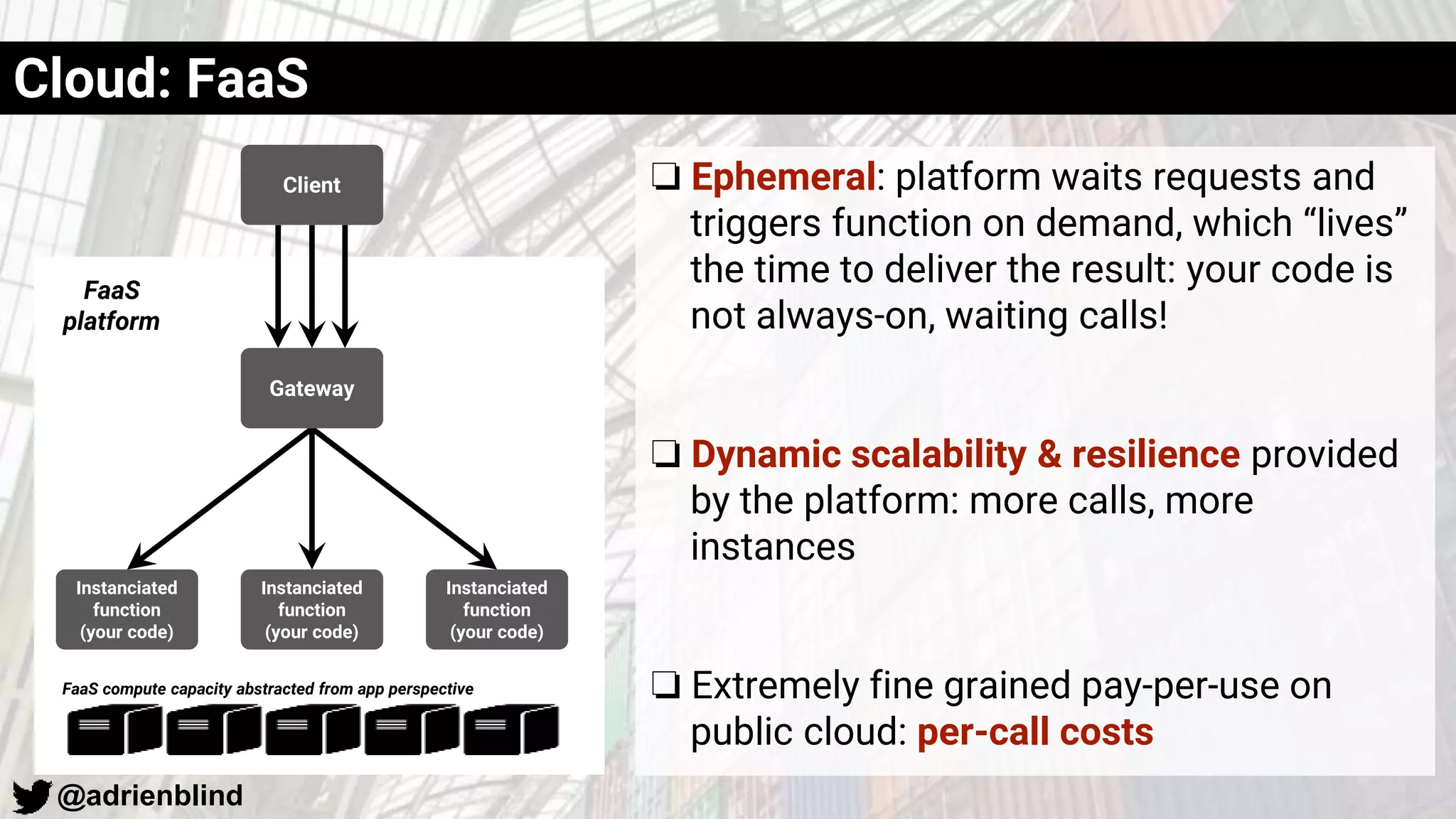 @adrienblind
❏ Ephemeral: platform waits requests and
triggers function on demand, which “lives”
the time to deliver the result: your code is
not always-on, waiting calls!
❏ Dynamic scalability & resilience provided
by the platform: more calls, more
instances
❏ Extremely fine grained pay-per-use on
public cloud: per-call costs
Client
Instanciated
function
(your code)
Instanciated
function
(your code)
Instanciated
function
(your code)
Gateway
FaaS
platform
FaaS compute capacity abstracted from app perspective
Cloud: FaaS
 