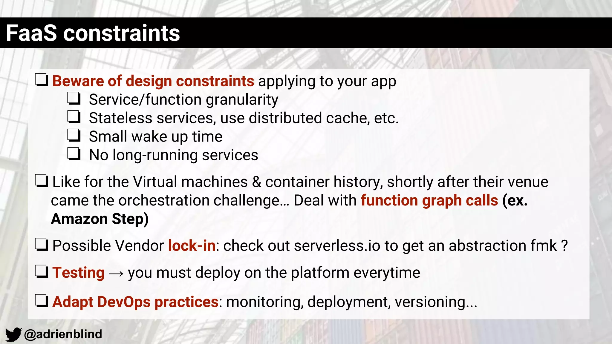 @adrienblind
❏Beware of design constraints applying to your app
❏ Service/function granularity
❏ Stateless services, use distributed cache, etc.
❏ Small wake up time
❏ No long-running services
❏Like for the Virtual machines & container history, shortly after their venue
came the orchestration challenge… Deal with function graph calls (ex.
Amazon Step)
❏Possible Vendor lock-in: check out serverless.io to get an abstraction fmk ?
❏Testing → you must deploy on the platform everytime
❏Adapt DevOps practices: monitoring, deployment, versioning...
FaaS constraints
 