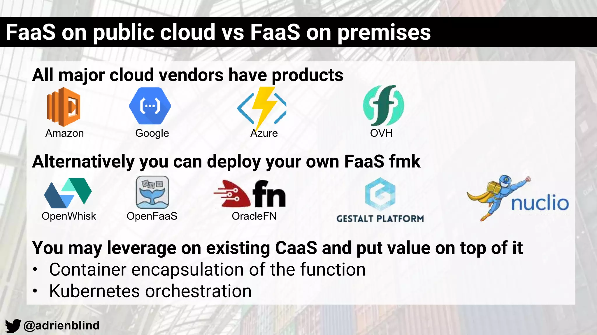 @adrienblind
All major cloud vendors have products
Alternatively you can deploy your own FaaS fmk
You may leverage on existing CaaS and put value on top of it
• Container encapsulation of the function
• Kubernetes orchestration
FaaS on public cloud vs FaaS on premises
Amazon Google Azure OVH
OpenWhisk OpenFaaS OracleFN
 