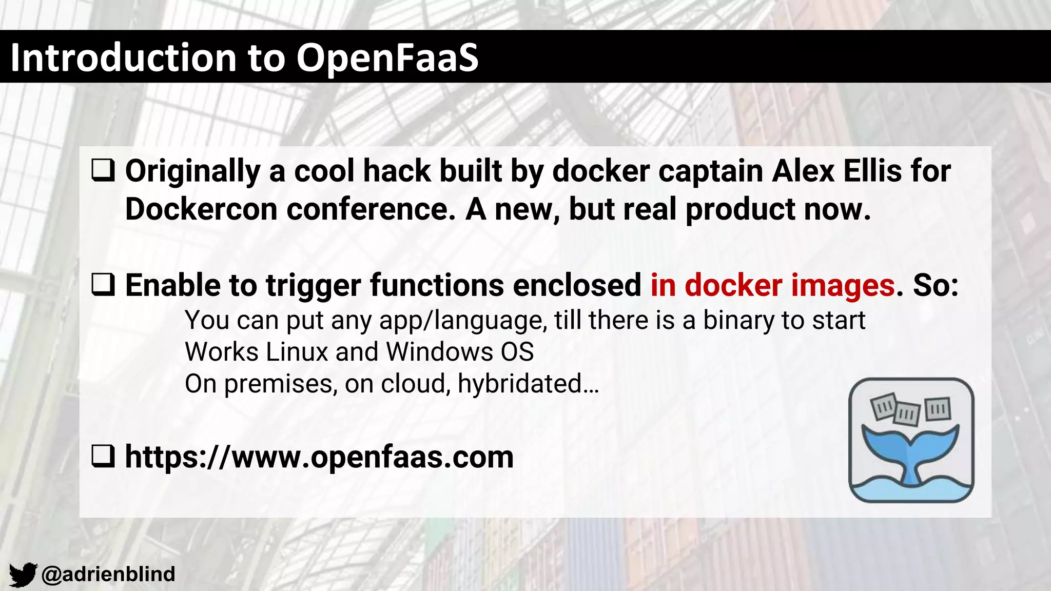 @adrienblind
Introduction to OpenFaaS
 Originally a cool hack built by docker captain Alex Ellis for
Dockercon conference. A new, but real product now.
 Enable to trigger functions enclosed in docker images. So:
You can put any app/language, till there is a binary to start
Works Linux and Windows OS
On premises, on cloud, hybridated…
 https://www.openfaas.com
 