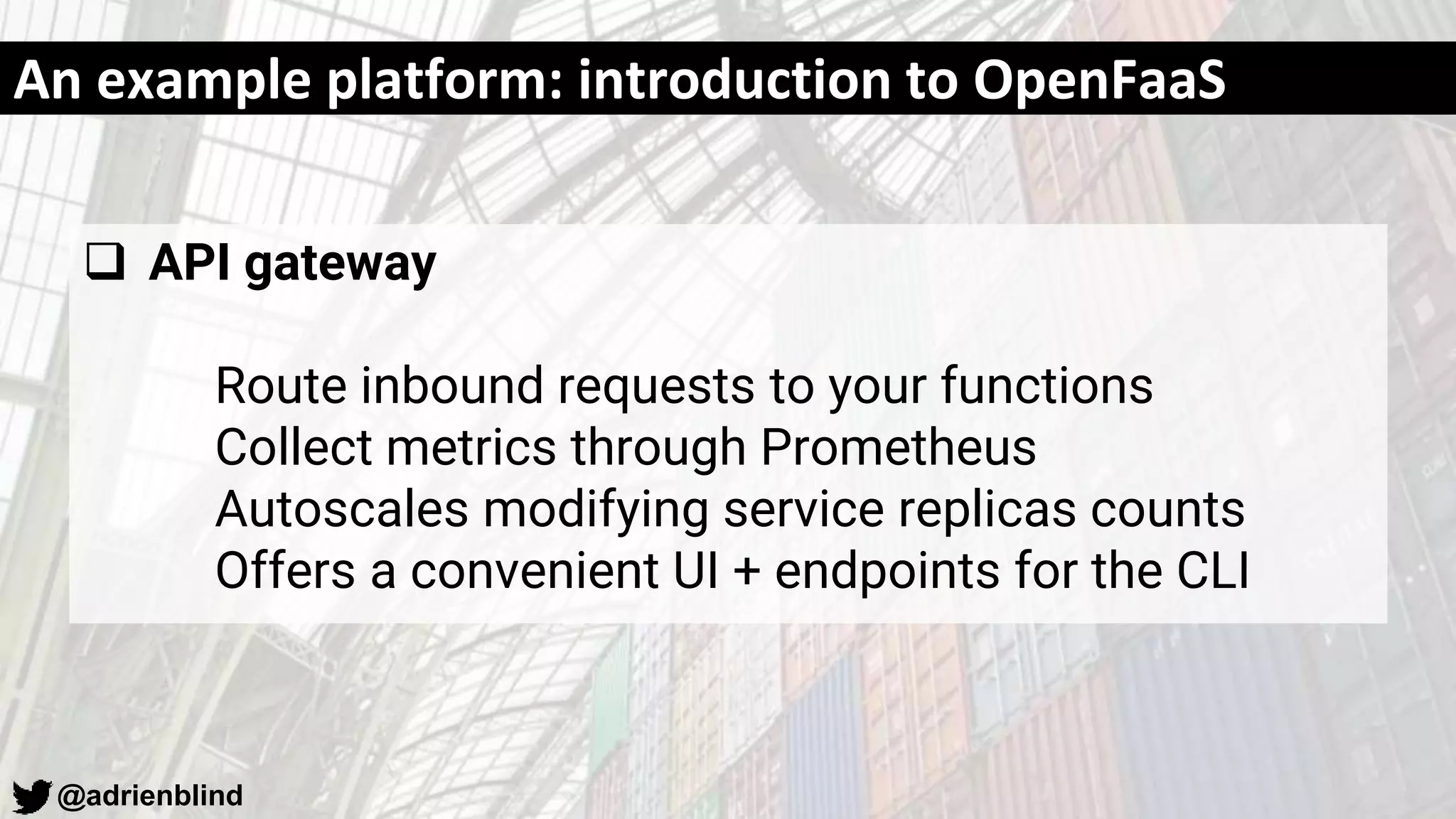 @adrienblind
An example platform: introduction to OpenFaaS
 API gateway
Route inbound requests to your functions
Collect metrics through Prometheus
Autoscales modifying service replicas counts
Offers a convenient UI + endpoints for the CLI
 