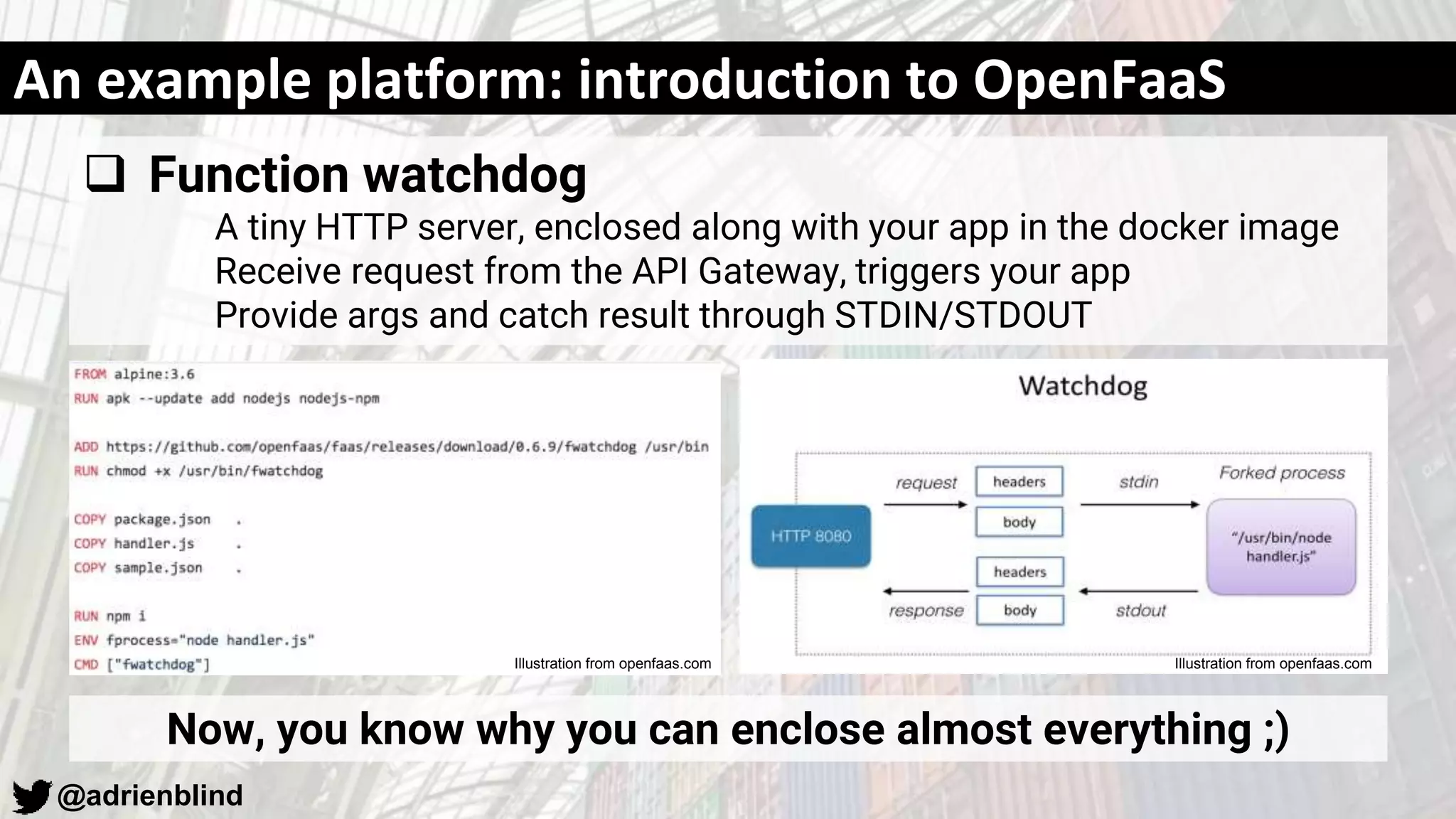 @adrienblind
An example platform: introduction to OpenFaaS
 Function watchdog
A tiny HTTP server, enclosed along with your app in the docker image
Receive request from the API Gateway, triggers your app
Provide args and catch result through STDIN/STDOUT
Now, you know why you can enclose almost everything ;)
Illustration from openfaas.comIllustration from openfaas.com
 