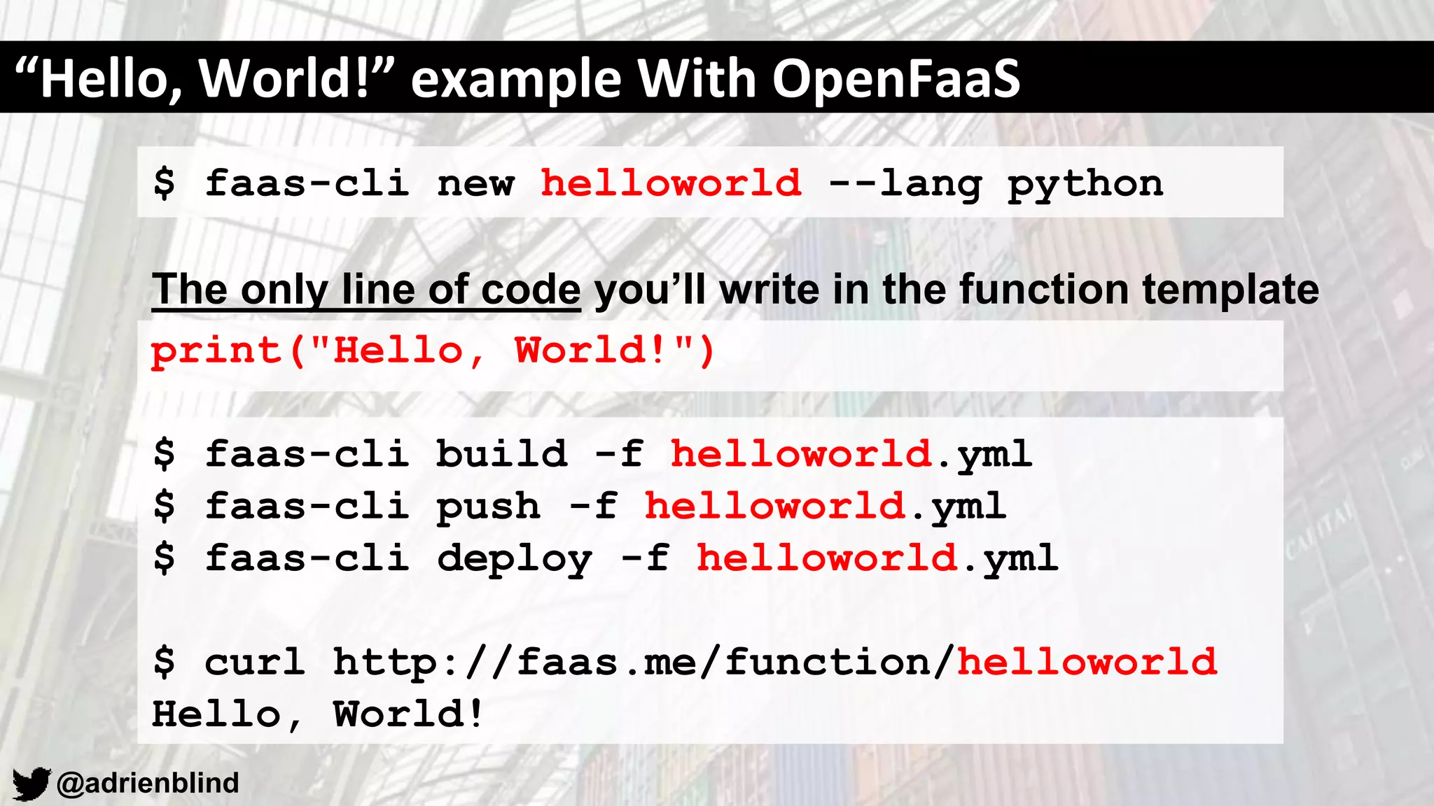 @adrienblind
$ faas-cli new helloworld --lang python
The only line of code you’ll write in the function template
print("Hello, World!")
$ faas-cli build -f helloworld.yml
$ faas-cli push -f helloworld.yml
$ faas-cli deploy -f helloworld.yml
$ curl http://faas.me/function/helloworld
Hello, World!
“Hello, World!” example With OpenFaaS
 