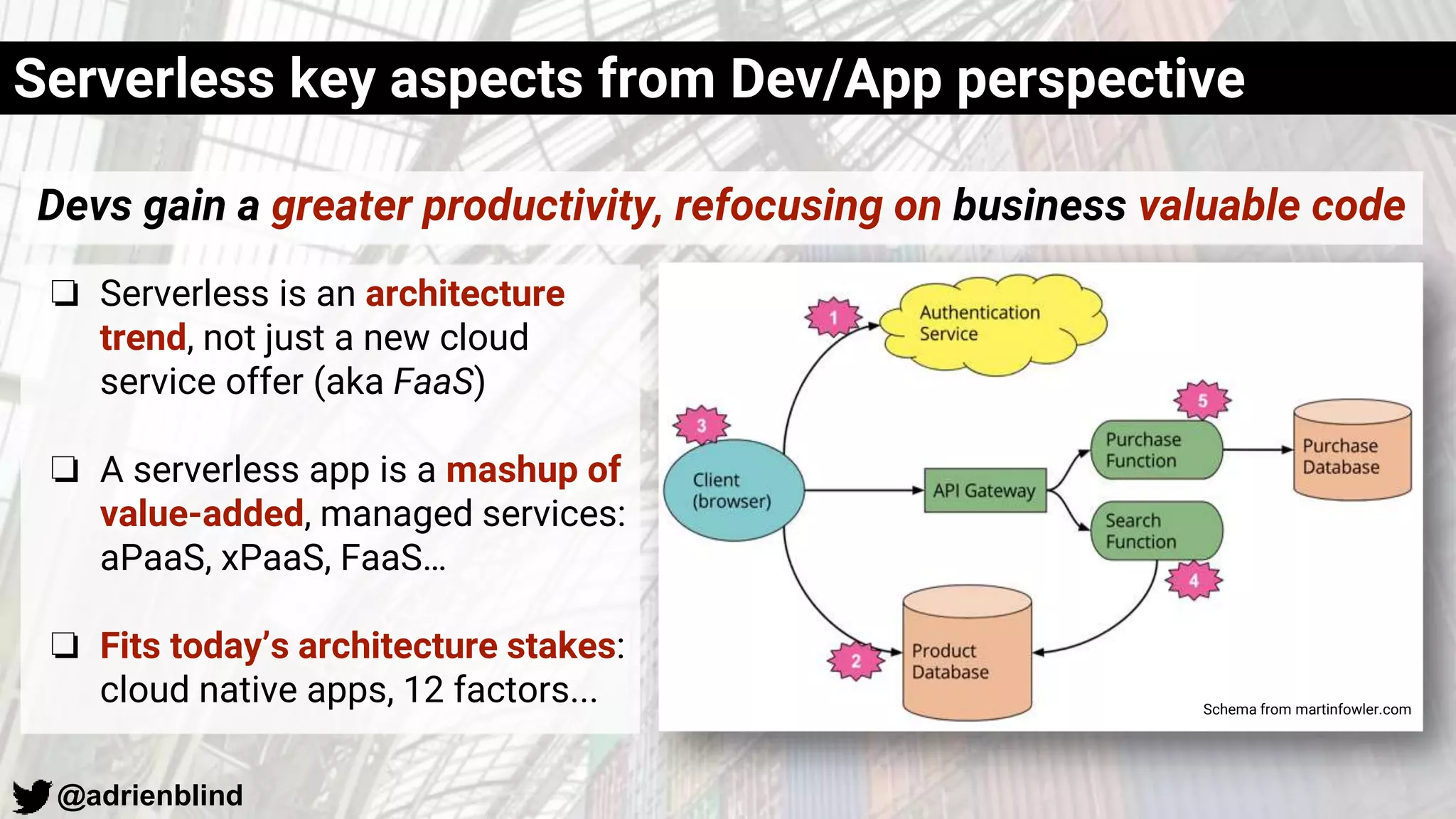 @adrienblind
❏ Serverless is an architecture
trend, not just a new cloud
service offer (aka FaaS)
❏ A serverless app is a mashup of
value-added, managed services:
aPaaS, xPaaS, FaaS…
❏ Fits today’s architecture stakes:
cloud native apps, 12 factors...
Serverless key aspects from Dev/App perspective
Schema from martinfowler.com
Devs gain a greater productivity, refocusing on business valuable code
 