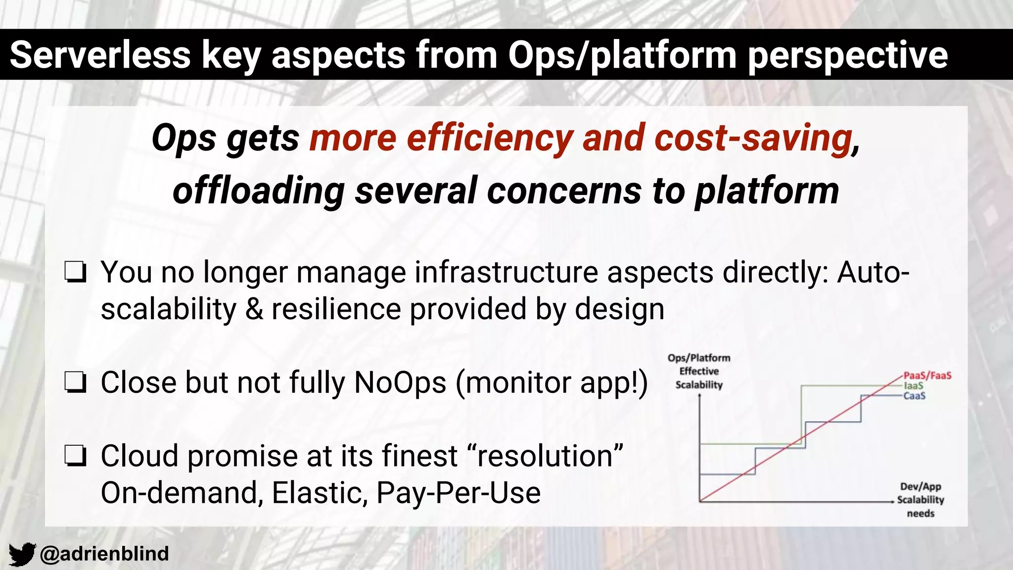 @adrienblind
Ops gets more efficiency and cost-saving,
offloading several concerns to platform
❏ You no longer manage infrastructure aspects directly: Auto-
scalability & resilience provided by design
❏ Close but not fully NoOps (monitor app!)
❏ Cloud promise at its finest “resolution”
On-demand, Elastic, Pay-Per-Use
Serverless key aspects from Ops/platform perspective
 