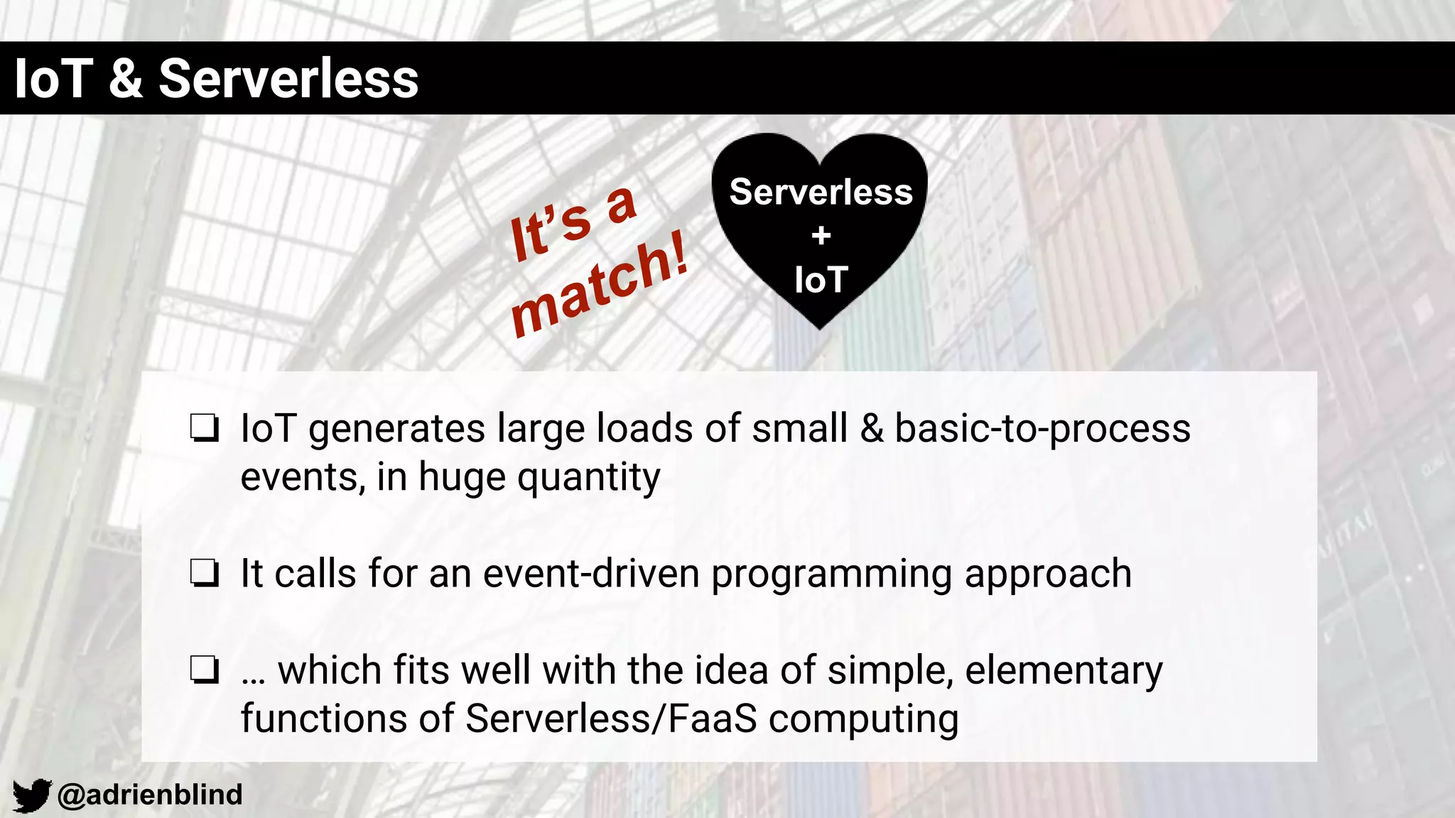 @adrienblind
IoT & Serverless
❏ IoT generates large loads of small & basic-to-process
events, in huge quantity
❏ It calls for an event-driven programming approach
❏ … which fits well with the idea of simple, elementary
functions of Serverless/FaaS computing
Serverless
+
IoT
 