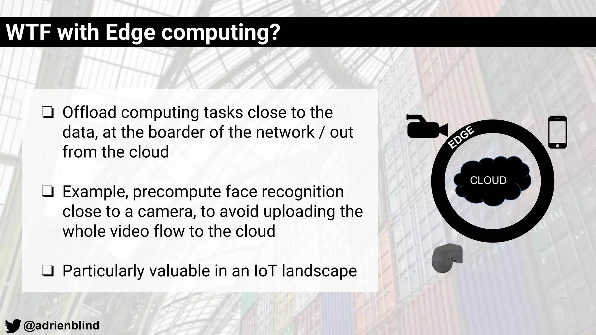 @adrienblind
WTF with Edge computing?
❏ Offload computing tasks close to the
data, at the boarder of the network / out
from the cloud
❏ Example, precompute face recognition
close to a camera, to avoid uploading the
whole video flow to the cloud
❏ Particularly valuable in an IoT landscape
CLOUD
 