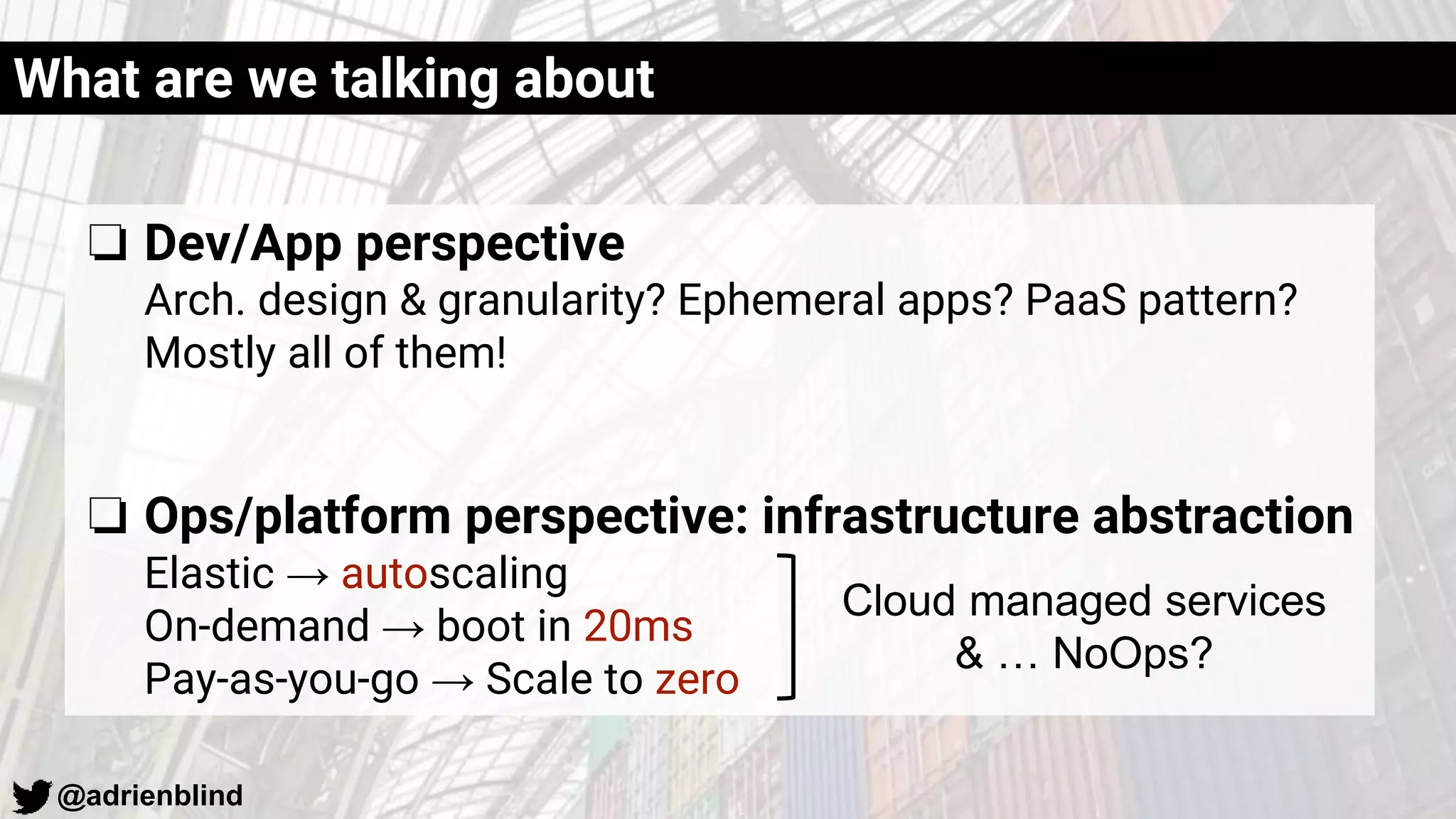 @adrienblind
What are we talking about
❏ Dev/App perspective
Arch. design & granularity? Ephemeral apps? PaaS pattern?
Mostly all of them!
❏ Ops/platform perspective: infrastructure abstraction
Elastic → autoscaling
On-demand → boot in 20ms
Pay-as-you-go → Scale to zero
Cloud managed services
& … NoOps?
 