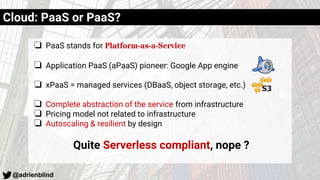 @adrienblind
Cloud: PaaS or PaaS?
❏ PaaS stands for Platform-as-a-Service
❏ Application PaaS (aPaaS) pioneer: Google App engine
❏ xPaaS = managed services (DBaaS, object storage, etc.)
❏ Complete abstraction of the service from infrastructure
❏ Pricing model not related to infrastructure
❏ Autoscaling & resilient by design
Quite Serverless compliant, nope ?
 
