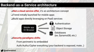 @adrienblind
❏Not a cloud service offer, it’s an architecture concept
❏Trend initially launched for mobile apps
❏Build apps directly leveraging on PaaS services
❏Security paradigms shifts
From perimetric to embedded
Auth/Authz/Cipher everything (your backend is exposed, mate…)
Backend-as-a-Service architecture
Authentication
Object Storage
Databases
(ex. DynamoDB, etc.)
Mobile app
Or Browser
 