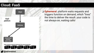 @adrienblind
Client
Instanciated
function
(your code)
Gateway
FaaS
platform
FaaS compute capacity abstracted from app perspective
Cloud: FaaS
❏ Ephemeral: platform waits requests and
triggers function on demand, which “lives”
the time to deliver the result: your code is
not always-on, waiting calls!
 