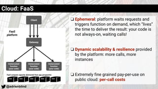 @adrienblind
❏ Ephemeral: platform waits requests and
triggers function on demand, which “lives”
the time to deliver the result: your code is
not always-on, waiting calls!
❏ Dynamic scalability & resilience provided
by the platform: more calls, more
instances
❏ Extremely fine grained pay-per-use on
public cloud: per-call costs
Client
Instanciated
function
(your code)
Instanciated
function
(your code)
Instanciated
function
(your code)
Gateway
FaaS
platform
FaaS compute capacity abstracted from app perspective
Cloud: FaaS
 