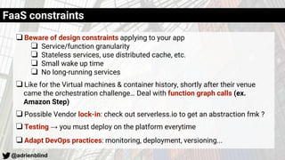 @adrienblind
❏Beware of design constraints applying to your app
❏ Service/function granularity
❏ Stateless services, use distributed cache, etc.
❏ Small wake up time
❏ No long-running services
❏Like for the Virtual machines & container history, shortly after their venue
came the orchestration challenge… Deal with function graph calls (ex.
Amazon Step)
❏Possible Vendor lock-in: check out serverless.io to get an abstraction fmk ?
❏Testing → you must deploy on the platform everytime
❏Adapt DevOps practices: monitoring, deployment, versioning...
FaaS constraints
 