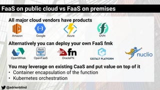 @adrienblind
All major cloud vendors have products
Alternatively you can deploy your own FaaS fmk
You may leverage on existing CaaS and put value on top of it
• Container encapsulation of the function
• Kubernetes orchestration
FaaS on public cloud vs FaaS on premises
Amazon Google Azure OVH
OpenWhisk OpenFaaS OracleFN
 