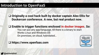 @adrienblind
Introduction to OpenFaaS
 Originally a cool hack built by docker captain Alex Ellis for
Dockercon conference. A new, but real product now.
 Enable to trigger functions enclosed in docker images. So:
You can put any app/language, till there is a binary to start
Works Linux and Windows OS
On premises, on cloud, hybridated…
 https://www.openfaas.com
 