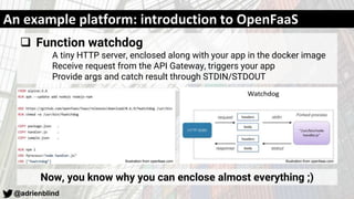 @adrienblind
An example platform: introduction to OpenFaaS
 Function watchdog
A tiny HTTP server, enclosed along with your app in the docker image
Receive request from the API Gateway, triggers your app
Provide args and catch result through STDIN/STDOUT
Now, you know why you can enclose almost everything ;)
Illustration from openfaas.comIllustration from openfaas.com
 