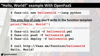 @adrienblind
$ faas-cli new helloworld --lang python
The only line of code you’ll write in the function template
print("Hello, World!")
$ faas-cli build -f helloworld.yml
$ faas-cli push -f helloworld.yml
$ faas-cli deploy -f helloworld.yml
$ curl http://faas.me/function/helloworld
Hello, World!
“Hello, World!” example With OpenFaaS
 