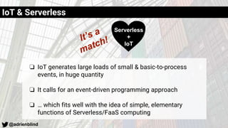 @adrienblind
IoT & Serverless
❏ IoT generates large loads of small & basic-to-process
events, in huge quantity
❏ It calls for an event-driven programming approach
❏ … which fits well with the idea of simple, elementary
functions of Serverless/FaaS computing
Serverless
+
IoT
 