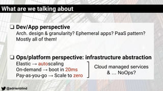 @adrienblind
What are we talking about
❏ Dev/App perspective
Arch. design & granularity? Ephemeral apps? PaaS pattern?
Mostly all of them!
❏ Ops/platform perspective: infrastructure abstraction
Elastic → autoscaling
On-demand → boot in 20ms
Pay-as-you-go → Scale to zero
Cloud managed services
& … NoOps?
 
