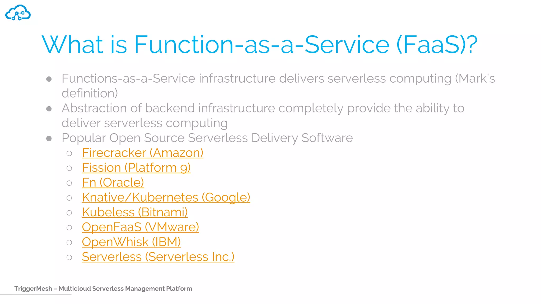 TriggerMesh – Multicloud Serverless Management Platform
What is Function-as-a-Service (FaaS)?
● Functions-as-a-Service infrastructure delivers serverless computing (Mark’s
definition)
● Abstraction of backend infrastructure completely provide the ability to
deliver serverless computing
● Popular Open Source Serverless Delivery Software
○ Firecracker (Amazon)
○ Fission (Platform 9)
○ Fn (Oracle)
○ Knative/Kubernetes (Google)
○ Kubeless (Bitnami)
○ OpenFaaS (VMware)
○ OpenWhisk (IBM)
○ Serverless (Serverless Inc.)
 