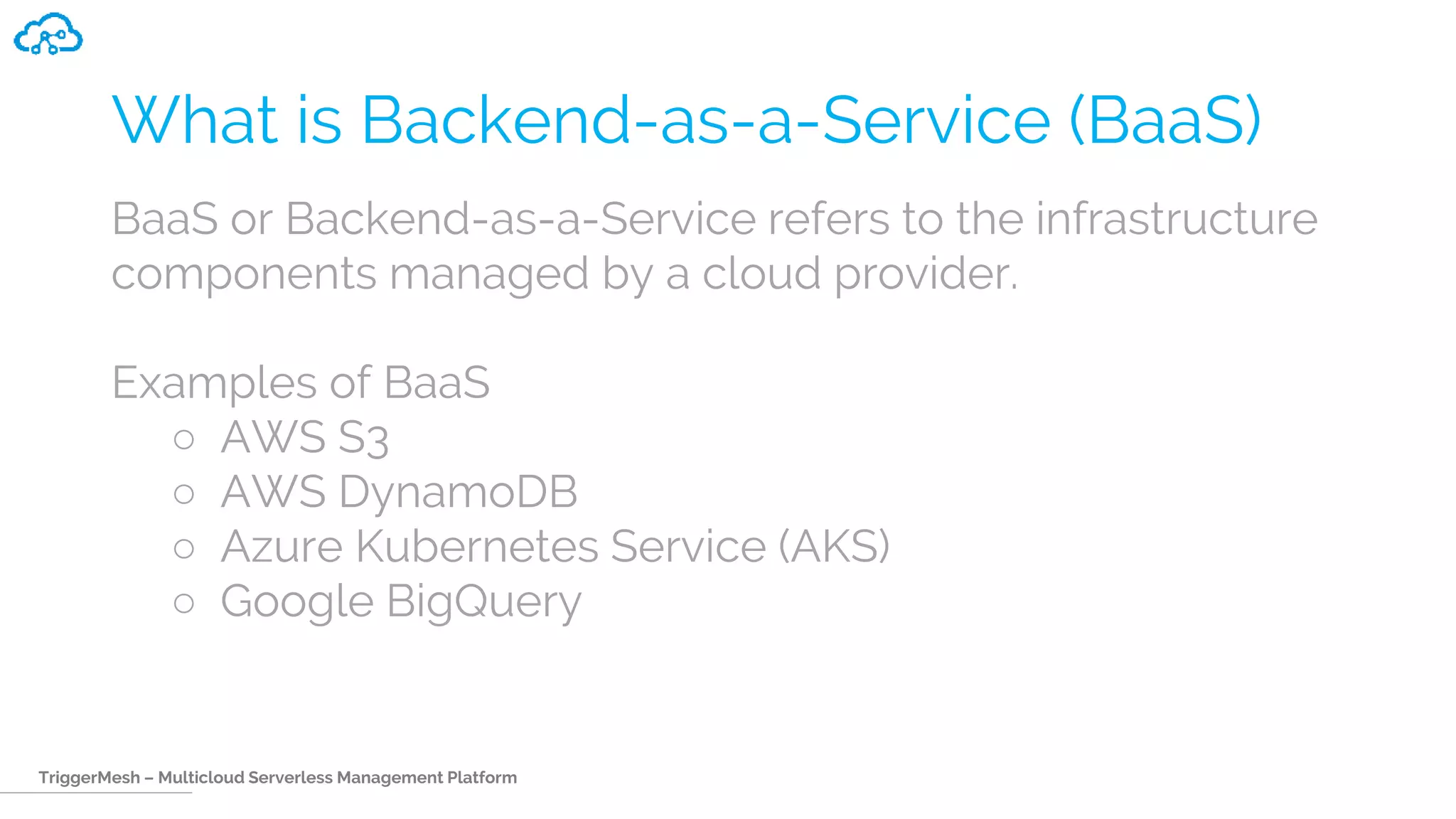 TriggerMesh – Multicloud Serverless Management Platform
What is Backend-as-a-Service (BaaS)
BaaS or Backend-as-a-Service refers to the infrastructure
components managed by a cloud provider.
Examples of BaaS
○ AWS S3
○ AWS DynamoDB
○ Azure Kubernetes Service (AKS)
○ Google BigQuery
 