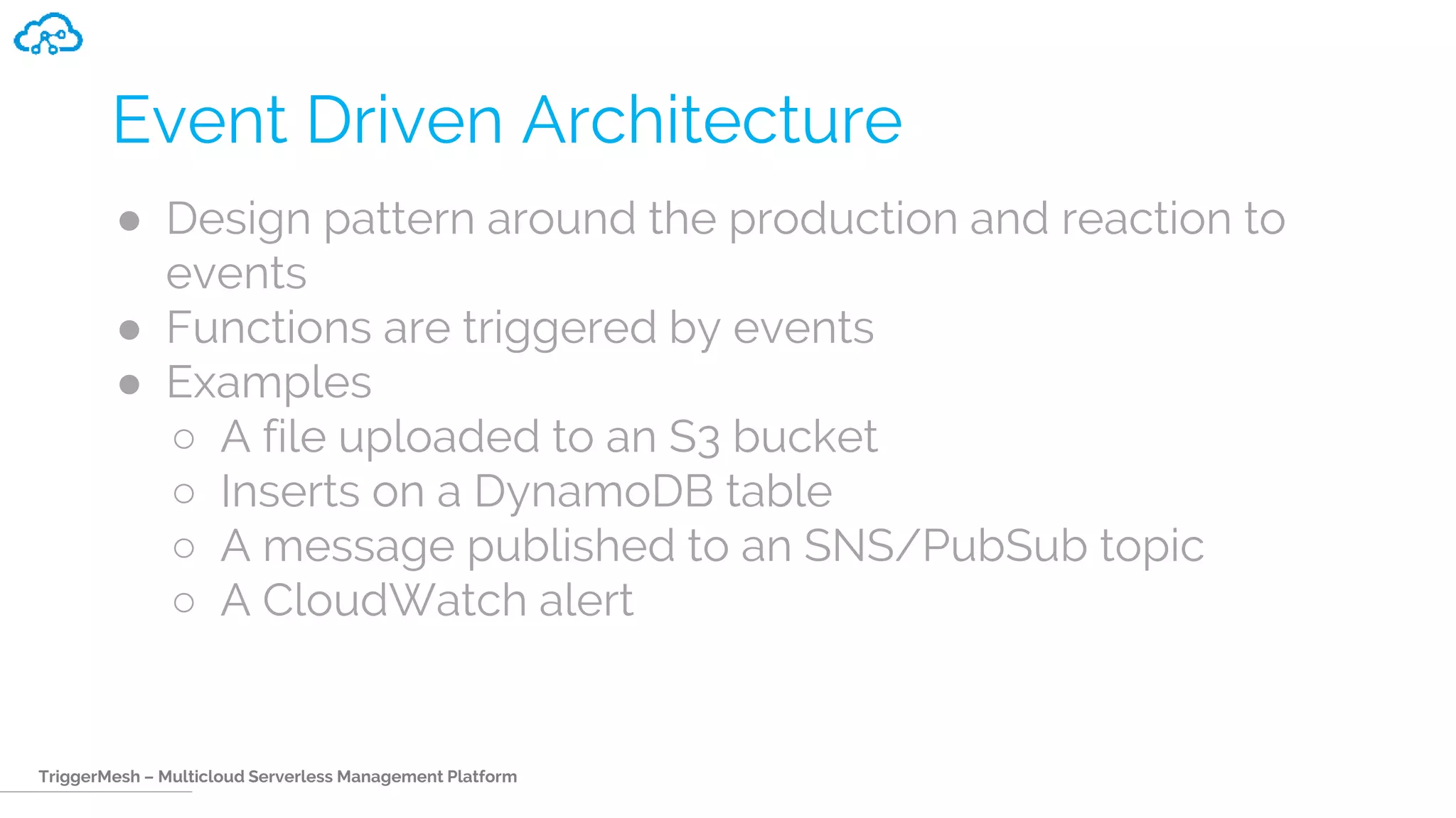 TriggerMesh – Multicloud Serverless Management Platform
Event Driven Architecture
● Design pattern around the production and reaction to
events
● Functions are triggered by events
● Examples
○ A file uploaded to an S3 bucket
○ Inserts on a DynamoDB table
○ A message published to an SNS/PubSub topic
○ A CloudWatch alert
 