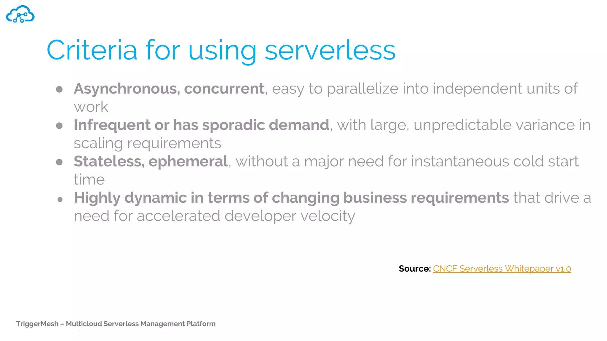 TriggerMesh – Multicloud Serverless Management Platform
Criteria for using serverless
● Asynchronous, concurrent, easy to parallelize into independent units of
work
● Infrequent or has sporadic demand, with large, unpredictable variance in
scaling requirements
● Stateless, ephemeral, without a major need for instantaneous cold start
time
● Highly dynamic in terms of changing business requirements that drive a
need for accelerated developer velocity
Source: CNCF Serverless Whitepaper v1.0
 