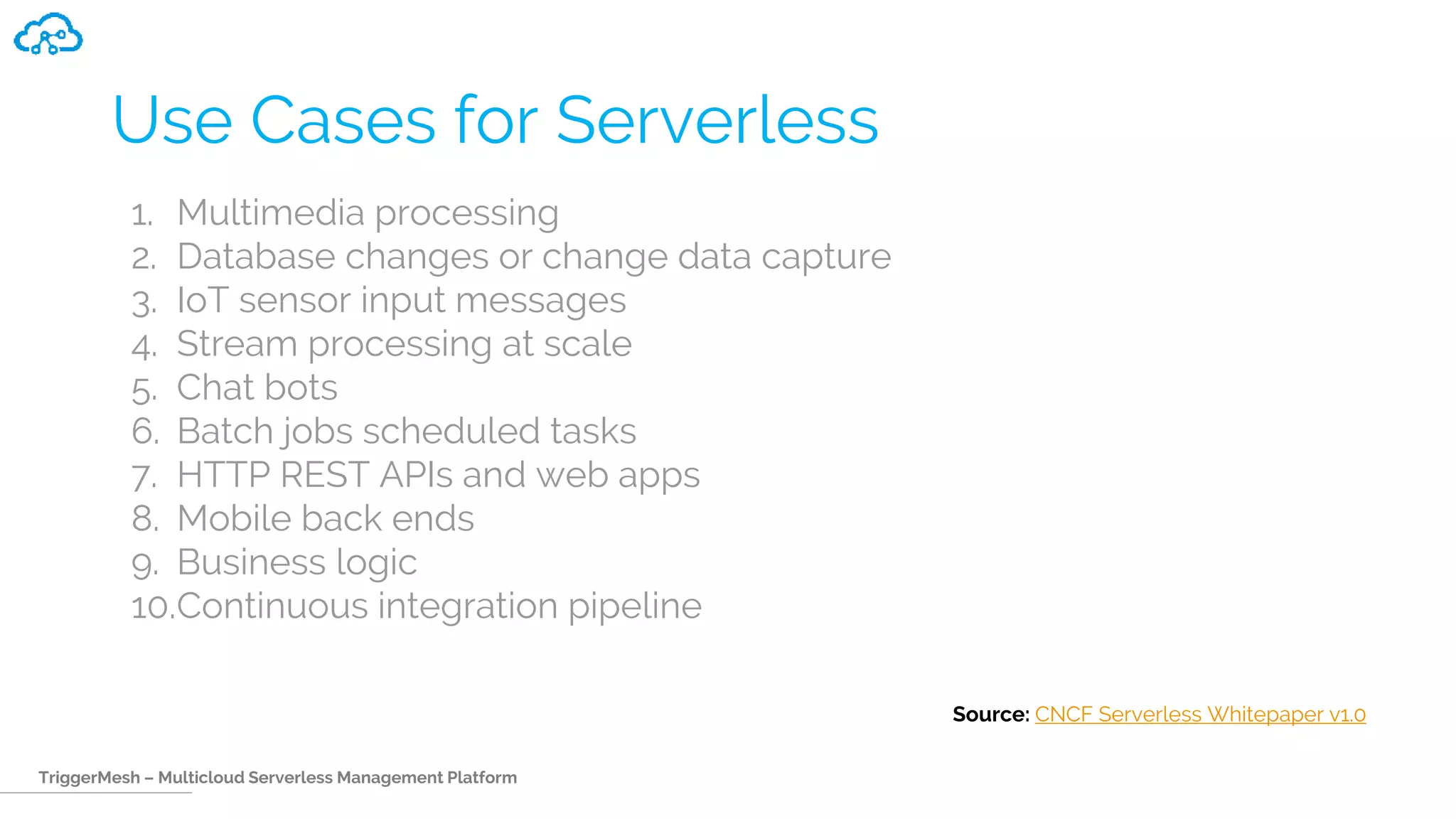TriggerMesh – Multicloud Serverless Management Platform
Use Cases for Serverless
1. Multimedia processing
2. Database changes or change data capture
3. IoT sensor input messages
4. Stream processing at scale
5. Chat bots
6. Batch jobs scheduled tasks
7. HTTP REST APIs and web apps
8. Mobile back ends
9. Business logic
10.Continuous integration pipeline
Source: CNCF Serverless Whitepaper v1.0
 