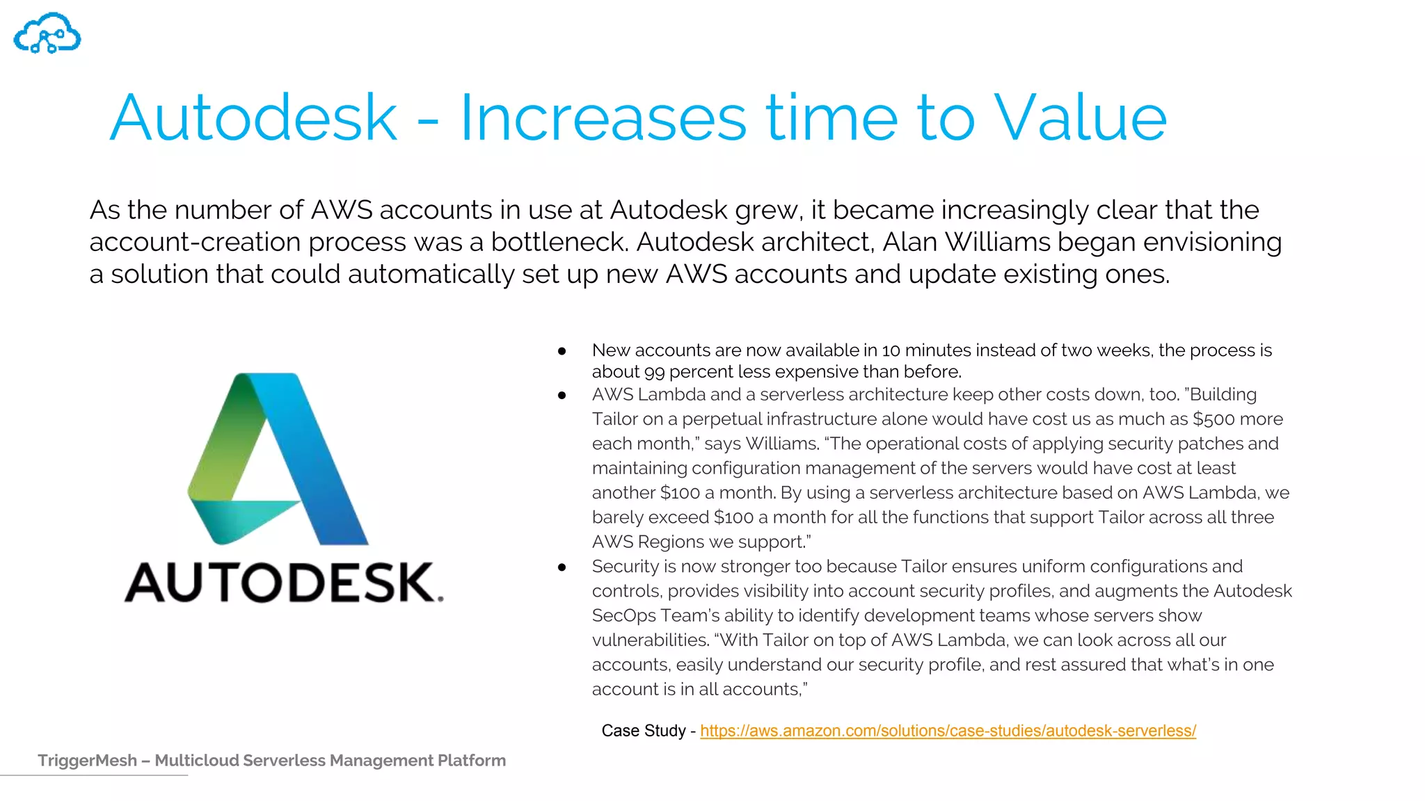 TriggerMesh – Multicloud Serverless Management Platform
Autodesk - Increases time to Value
● New accounts are now available in 10 minutes instead of two weeks, the process is
about 99 percent less expensive than before.
● AWS Lambda and a serverless architecture keep other costs down, too. ”Building
Tailor on a perpetual infrastructure alone would have cost us as much as $500 more
each month,” says Williams. “The operational costs of applying security patches and
maintaining configuration management of the servers would have cost at least
another $100 a month. By using a serverless architecture based on AWS Lambda, we
barely exceed $100 a month for all the functions that support Tailor across all three
AWS Regions we support.”
● Security is now stronger too because Tailor ensures uniform configurations and
controls, provides visibility into account security profiles, and augments the Autodesk
SecOps Team’s ability to identify development teams whose servers show
vulnerabilities. “With Tailor on top of AWS Lambda, we can look across all our
accounts, easily understand our security profile, and rest assured that what’s in one
account is in all accounts,”
As the number of AWS accounts in use at Autodesk grew, it became increasingly clear that the
account-creation process was a bottleneck. Autodesk architect, Alan Williams began envisioning
a solution that could automatically set up new AWS accounts and update existing ones.
Case Study - https://aws.amazon.com/solutions/case-studies/autodesk-serverless/
 