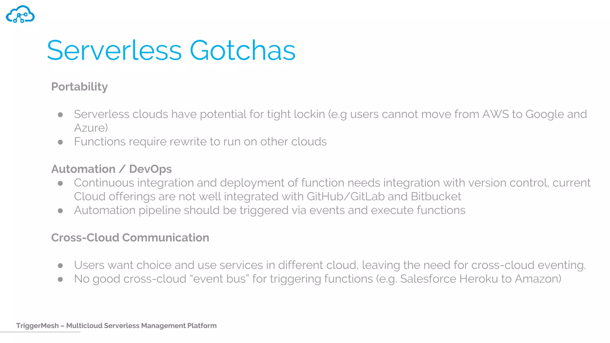 TriggerMesh – Multicloud Serverless Management Platform
Serverless Gotchas
Portability
● Serverless clouds have potential for tight lockin (e.g users cannot move from AWS to Google and
Azure)
● Functions require rewrite to run on other clouds
Automation / DevOps
● Continuous integration and deployment of function needs integration with version control, current
Cloud offerings are not well integrated with GitHub/GitLab and Bitbucket
● Automation pipeline should be triggered via events and execute functions
Cross-Cloud Communication
● Users want choice and use services in different cloud, leaving the need for cross-cloud eventing.
● No good cross-cloud “event bus” for triggering functions (e.g. Salesforce Heroku to Amazon)
 