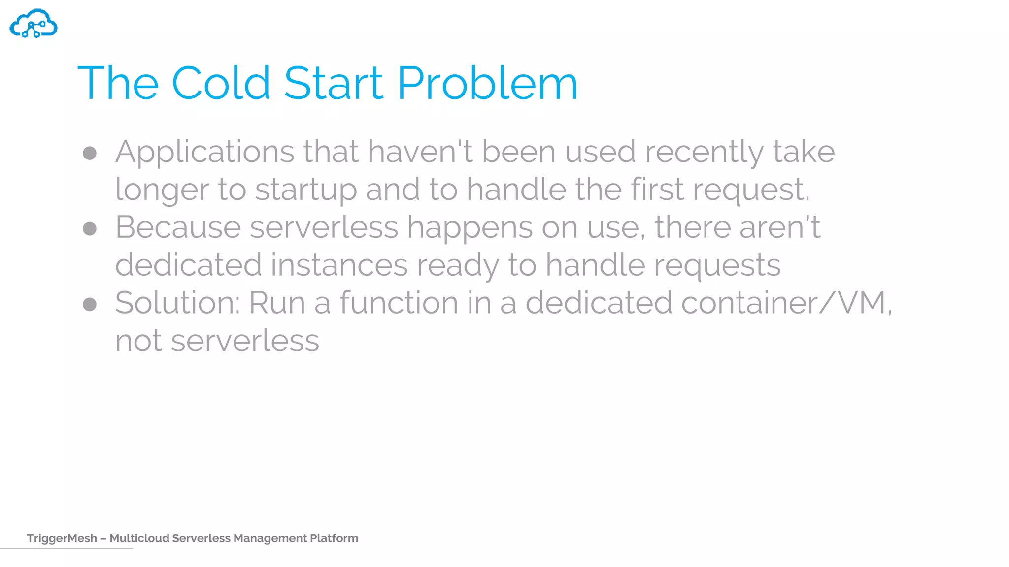 TriggerMesh – Multicloud Serverless Management Platform
The Cold Start Problem
● Applications that haven't been used recently take
longer to startup and to handle the first request.
● Because serverless happens on use, there aren’t
dedicated instances ready to handle requests
● Solution: Run a function in a dedicated container/VM,
not serverless
 