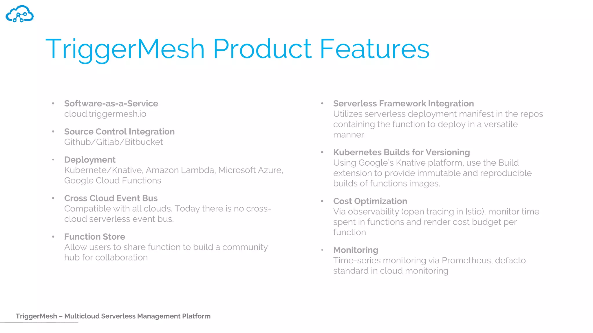 TriggerMesh – Multicloud Serverless Management Platform
TriggerMesh Product Features
• Software-as-a-Service
cloud.triggermesh.io
• Source Control Integration
Github/Gitlab/Bitbucket
• Deployment
Kubernete/Knative, Amazon Lambda, Microsoft Azure,
Google Cloud Functions
• Cross Cloud Event Bus
Compatible with all clouds. Today there is no cross-
cloud serverless event bus.
• Function Store
Allow users to share function to build a community
hub for collaboration
• Serverless Framework Integration
Utilizes serverless deployment manifest in the repos
containing the function to deploy in a versatile
manner
• Kubernetes Builds for Versioning
Using Google’s Knative platform, use the Build
extension to provide immutable and reproducible
builds of functions images.
• Cost Optimization
Via observability (open tracing in Istio), monitor time
spent in functions and render cost budget per
function
• Monitoring
Time-series monitoring via Prometheus, defacto
standard in cloud monitoring
 