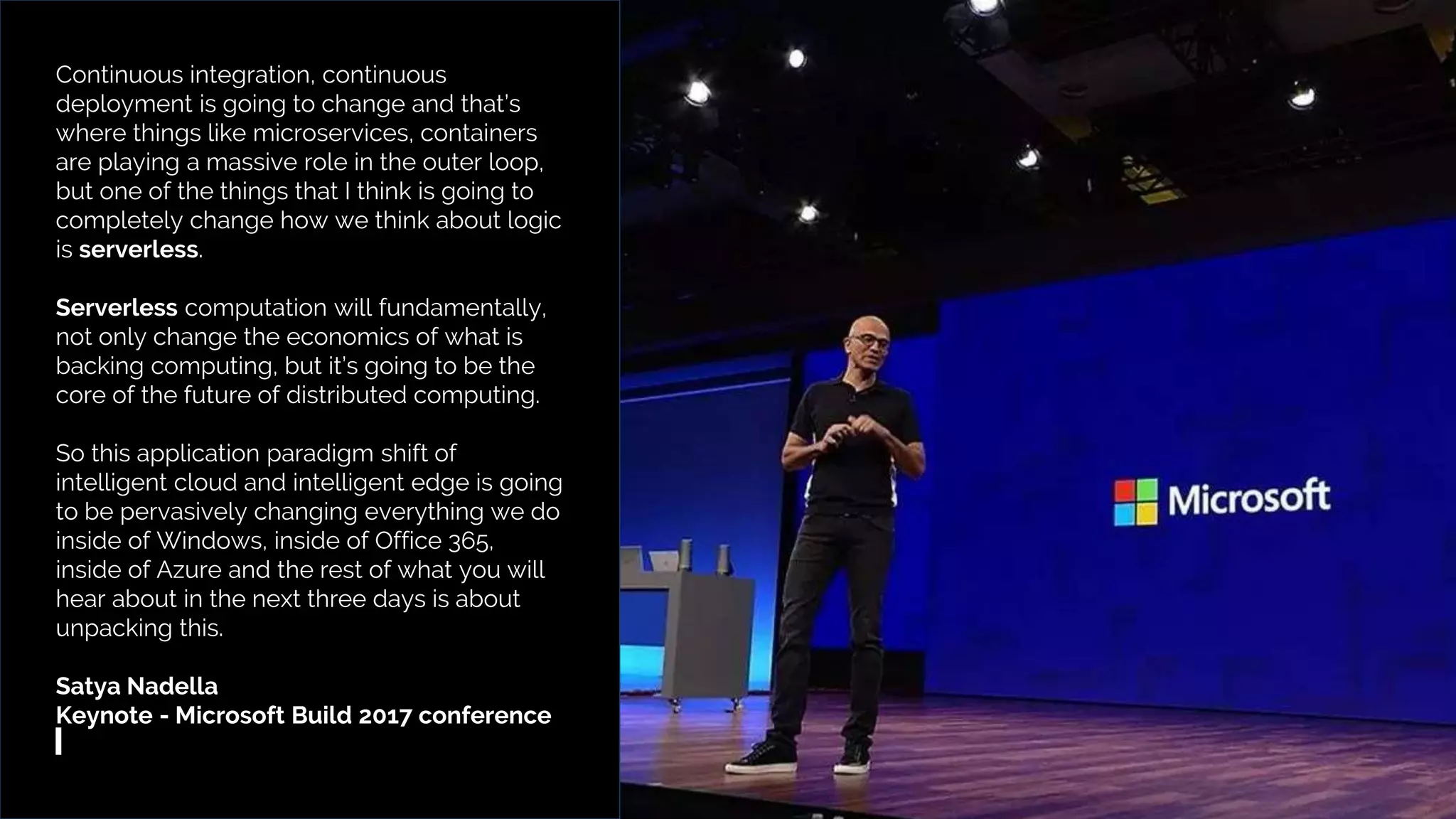 TriggerMesh – Multicloud Serverless Management Platform
Continuous integration, continuous
deployment is going to change and that’s
where things like microservices, containers
are playing a massive role in the outer loop,
but one of the things that I think is going to
completely change how we think about logic
is serverless.
Serverless computation will fundamentally,
not only change the economics of what is
backing computing, but it’s going to be the
core of the future of distributed computing.
So this application paradigm shift of
intelligent cloud and intelligent edge is going
to be pervasively changing everything we do
inside of Windows, inside of Office 365,
inside of Azure and the rest of what you will
hear about in the next three days is about
unpacking this.
Satya Nadella
Keynote - Microsoft Build 2017 conference
 