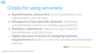 TriggerMesh – Multicloud Serverless Management Platform
Criteria for using serverless
● Asynchronous, concurrent, easy to parallelize into
independent units of work
● Infrequent or has sporadic demand, with large,
unpredictable variance in scaling requirements
● Stateless, ephemeral, without a major need for
instantaneous cold start time
● Highly dynamic in terms of changing business
requirements that drive a need for accelerated developer
velocity
Source: CNCF Serverless Whitepaper v1.0
 