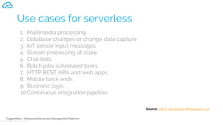 TriggerMesh – Multicloud Serverless Management Platform
Use cases for serverless
1. Multimedia processing
2. Database changes or change data capture
3. IoT sensor input messages
4. Stream processing at scale
5. Chat bots
6. Batch jobs scheduled tasks
7. HTTP REST APIs and web apps
8. Mobile back ends
9. Business logic
10.Continuous integration pipeline
Source: CNCF Serverless Whitepaper v1.0
 