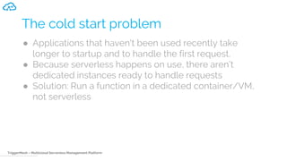TriggerMesh – Multicloud Serverless Management Platform
The cold start problem
● Applications that haven't been used recently take
longer to startup and to handle the first request.
● Because serverless happens on use, there aren’t
dedicated instances ready to handle requests
● Solution: Run a function in a dedicated container/VM,
not serverless
 