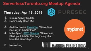 Thursday, Apr 18, 2019
1. Intro & Activity Update
2. Community Open Mic
3. Andrew Brown, ExamPro: "Serverless
Security in AWS Cloud"
4. Mike Apted, AWS Canada: "Serverless,
Startups & AWS - The beginning of a
beautiful friendship"
5. Networking
1
ServerlessToronto.org Meetup Agenda
 