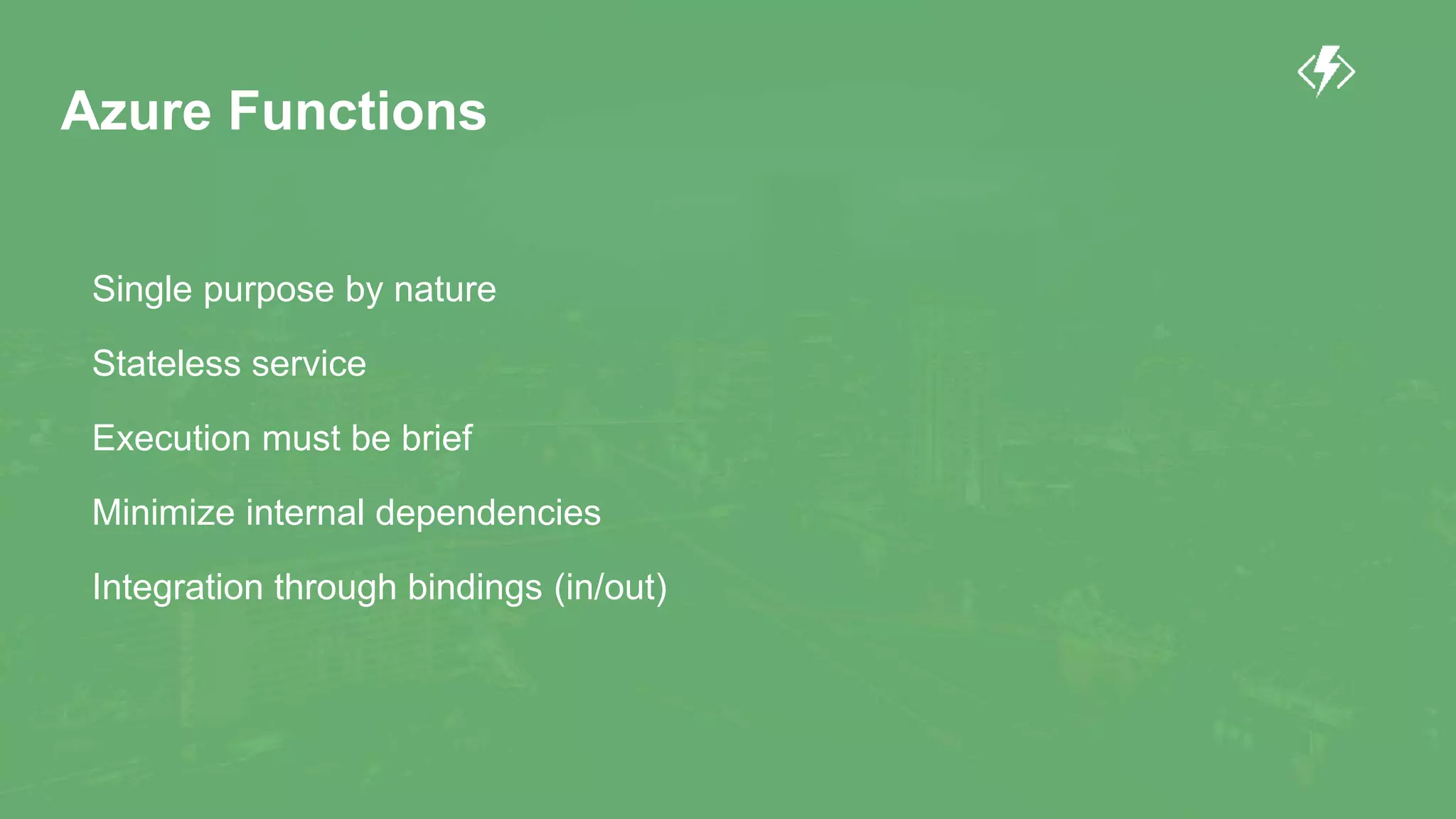 Azure Functions
Single purpose by nature
Stateless service
Execution must be brief
Minimize internal dependencies
Integration through bindings (in/out)
 