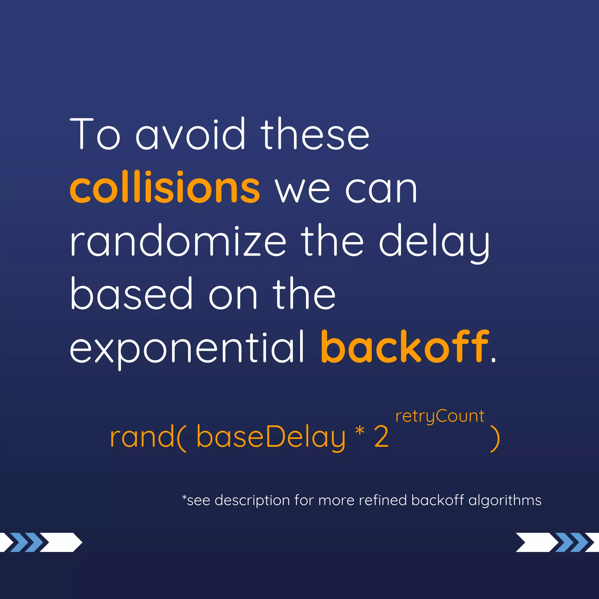 To avoid these
collisions we can
randomize the delay
based on the
exponential backoff.
rand( baseDelay * 2 )
*see description for more refined backoff algorithms
retryCount
 