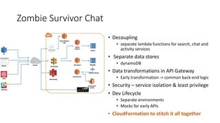 Zombie Survivor Chat
• Decoupling
• separate lambda functions for search, chat and
activity services
• Separate data stores
• dynamoDB
• Data transformations in API Gateway
• Early transformation -> common back-end logic
• Security – service isolation & least privilege
• Dev Lifecycle
• Separate environments
• Mocks for early APIs
• CloudFormation to stitch it all together
 