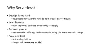 Why Serverless?
• DevOps is too hard
• developers don’t want to have to do the “ops” bit ==> NoOps
• Lean Startups
• want to prove a business idea quickly & cheaply
• Because you can
• new serverless offerings in the market from big platforms to small startups
• Scale and Cost
• Autoscaling built in
• Pay per call (never pay for idle)
 