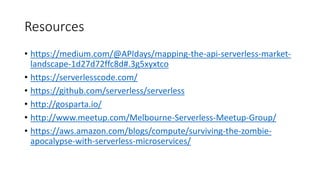 Resources
• https://medium.com/@APIdays/mapping-the-api-serverless-market-
landscape-1d27d72ffc8d#.3g5xyxtco
• https://serverlesscode.com/
• https://github.com/serverless/serverless
• http://gosparta.io/
• http://www.meetup.com/Melbourne-Serverless-Meetup-Group/
• https://aws.amazon.com/blogs/compute/surviving-the-zombie-
apocalypse-with-serverless-microservices/
 