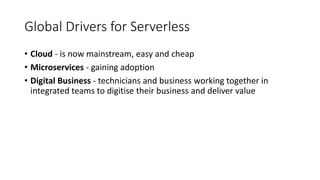 Global Drivers for Serverless
• Cloud - is now mainstream, easy and cheap
• Microservices - gaining adoption
• Digital Business - technicians and business working together in
integrated teams to digitise their business and deliver value
 