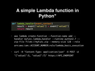 A simple Lambda function in
Python"
• aws lambda create-function --function-name add --
handler myFunc.lambda_handler --runtime python2.7 --
zip-file fileb://myFunc.zip --memory-size 128 --role
arn:aws:iam::ACCOUNT_NUMBER:role/lambda_basic_execution 

• curl -H "Content-Type: application/json" -X POST -d
"{"value1":5, "value2":7}" https://API_ENDPOINT
 