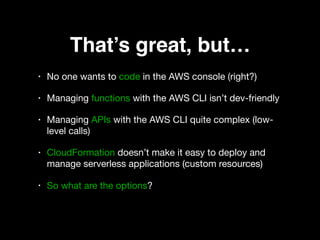 That’s great, but…
• No one wants to code in the AWS console (right?) 

• Managing functions with the AWS CLI isn’t dev-friendly 

• Managing APIs with the AWS CLI quite complex (low-
level calls) 

• CloudFormation doesn’t make it easy to deploy and
manage serverless applications (custom resources) 

• So what are the options?
 