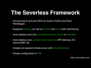 The Severless Framework
• Announced at re:Invent 2015 by Austen Collins and Ryan
Pendergast 

• Supports Node.js, as well as Python and Java (with restrictions) 

• Auto-deploys and runs Lambda functions, locally or remotely 

• Auto-deploys your Lambda event sources: API Gateway, S3,
DynamoDB, etc. 

• Creates all required infrastructure with CloudFormation 

• Simple conﬁguration in YML
https://serverless.com
 