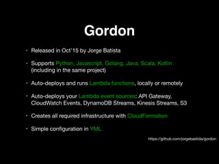 Gordon
• Released in Oct’15 by Jorge Batista 

• Supports Python, Javascript, Golang, Java, Scala, Kotlin
(including in the same project) 

• Auto-deploys and runs Lambda functions, locally or remotely 

• Auto-deploys your Lambda event sources: API Gateway,
CloudWatch Events, DynamoDB Streams, Kinesis Streams, S3 

• Creates all required infrastructure with CloudFormation 

• Simple conﬁguration in YML
https://github.com/jorgebastida/gordon
 