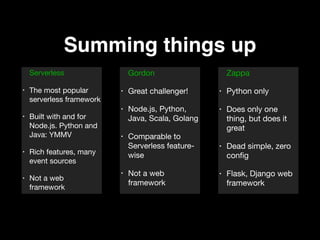 Summing things up
Serverless 

• The most popular
serverless framework 

• Built with and for
Node.js. Python and
Java: YMMV 

• Rich features, many
event sources 

• Not a web
framework
Gordon

• Great challenger! 

• Node.js, Python,
Java, Scala, Golang 

• Comparable to
Serverless feature-
wise 

• Not a web
framework
Zappa 

• Python only 

• Does only one
thing, but does it
great 

• Dead simple, zero
conﬁg 

• Flask, Django web
framework
 