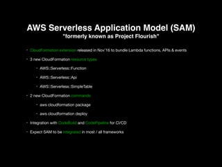 AWS Serverless Application Model (SAM)
"formerly known as Project Flourish"
• CloudFormation extension released in Nov’16 to bundle Lambda functions, APIs & events 

• 3 new CloudFormation resource types 

• AWS::Serverless::Function 

• AWS::Serverless::Api 

• AWS::Serverless::SimpleTable 

• 2 new CloudFormation commands 

• aws cloudformation package

• aws cloudformation deploy

• Integration with CodeBuild and CodePipeline for CI/CD 

• Expect SAM to be integrated in most / all frameworks
 