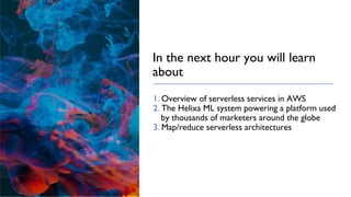 In the next hour you will learn
about
1. Overview of serverless services in AWS
2. The Helixa ML system powering a platform used
by thousands of marketers around the globe
3. Map/reduce serverless architectures
 